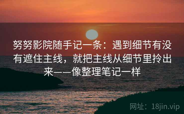 努努影院随手记一条:遇到细节有没有遮住主线,就把主线从细节里拎出来——像整理笔记一样 努努影院随手记一条:遇到细节有没有遮住主线,就把主线从细节里拎出来——像整理笔记一样