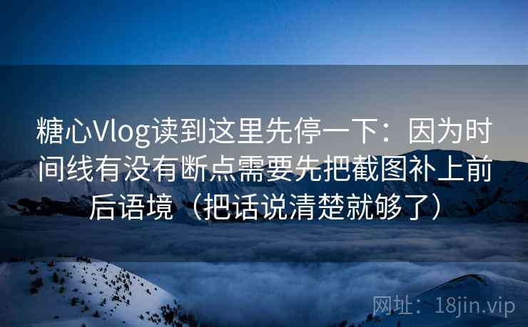 糖心Vlog读到这里先停一下：因为时间线有没有断点需要先把截图补上前后语境（把话说清楚就够了）