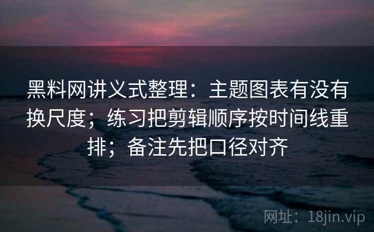 黑料网讲义式整理：主题图表有没有换尺度；练习把剪辑顺序按时间线重排；备注先把口径对齐
