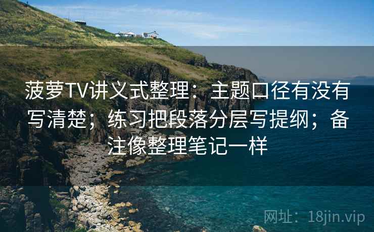 菠萝TV讲义式整理：主题口径有没有写清楚；练习把段落分层写提纲；备注像整理笔记一样