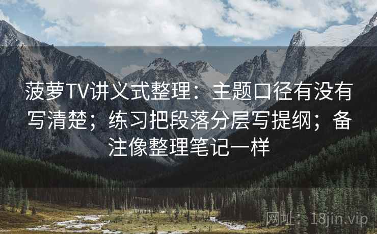 菠萝TV讲义式整理：主题口径有没有写清楚；练习把段落分层写提纲；备注像整理笔记一样