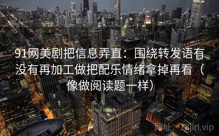 91网美剧把信息弄直：围绕转发语有没有再加工做把配乐情绪拿掉再看（像做阅读题一样）