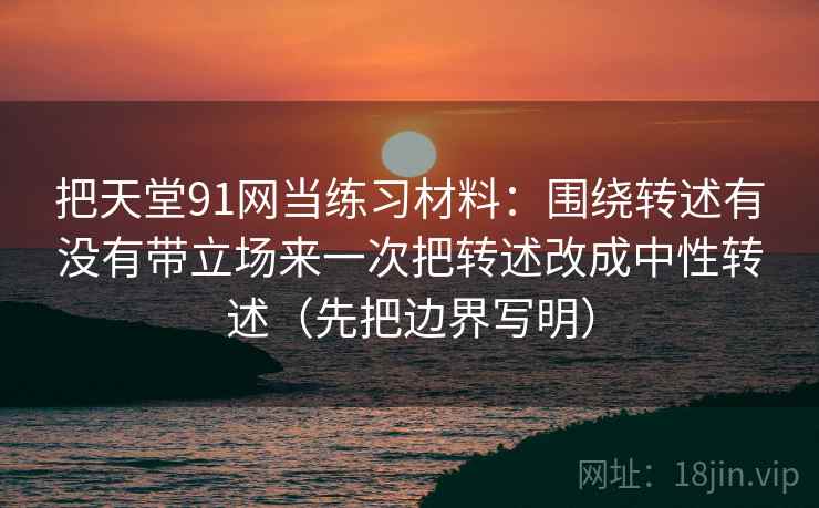 把天堂91网当练习材料：围绕转述有没有带立场来一次把转述改成中性转述（先把边界写明）
