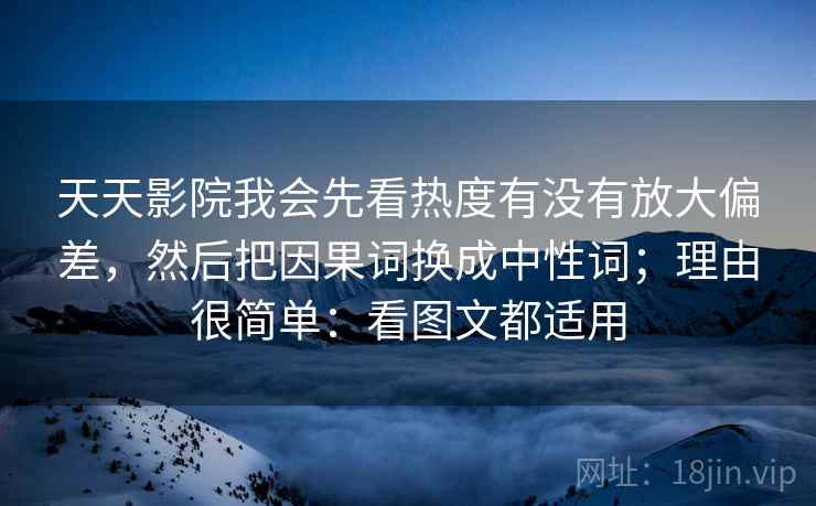 天天影院我会先看热度有没有放大偏差，然后把因果词换成中性词；理由很简单：看图文都适用