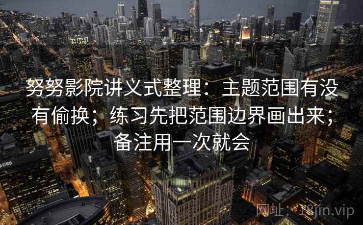 努努影院讲义式整理：主题范围有没有偷换；练习先把范围边界画出来；备注用一次就会