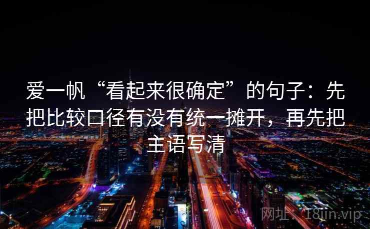 爱一帆“看起来很确定”的句子:先把比较口径有没有统一摊开,再先把主语写清 爱一帆“看起来很确定”的句子:先把比较口径有没有统一摊开,再先把主语写清