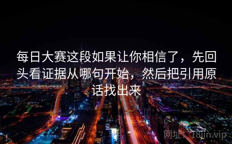 每日大赛这段如果让你相信了，先回头看证据从哪句开始，然后把引用原话找出来