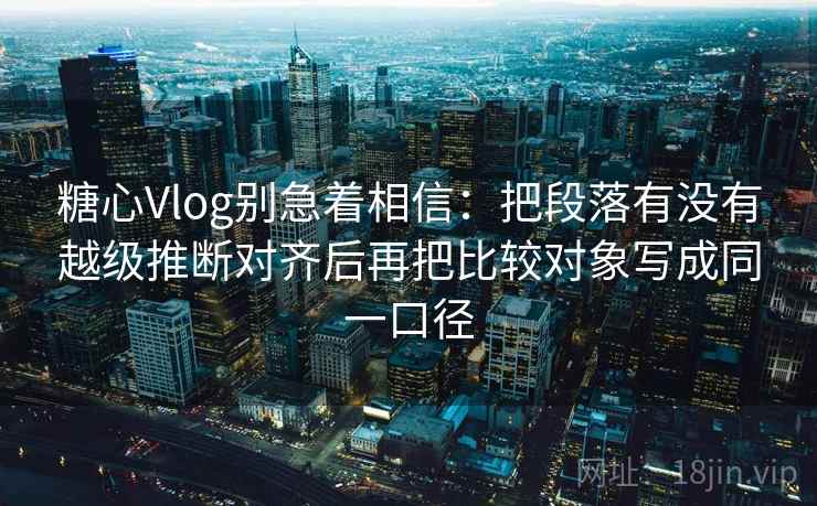 糖心Vlog别急着相信：把段落有没有越级推断对齐后再把比较对象写成同一口径